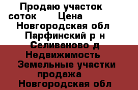 Продаю участок 20 соток .  › Цена ­ 450 000 - Новгородская обл., Парфинский р-н, Селиваново д. Недвижимость » Земельные участки продажа   . Новгородская обл.